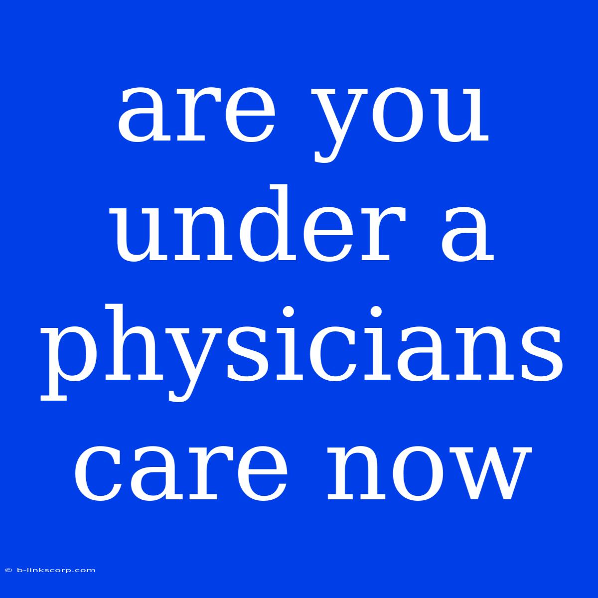 Are You Under A Physicians Care Now