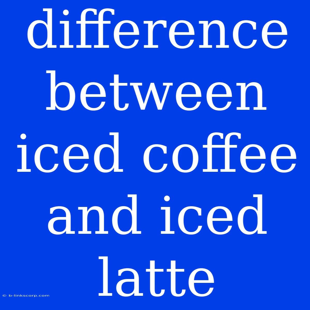 Difference Between Iced Coffee And Iced Latte