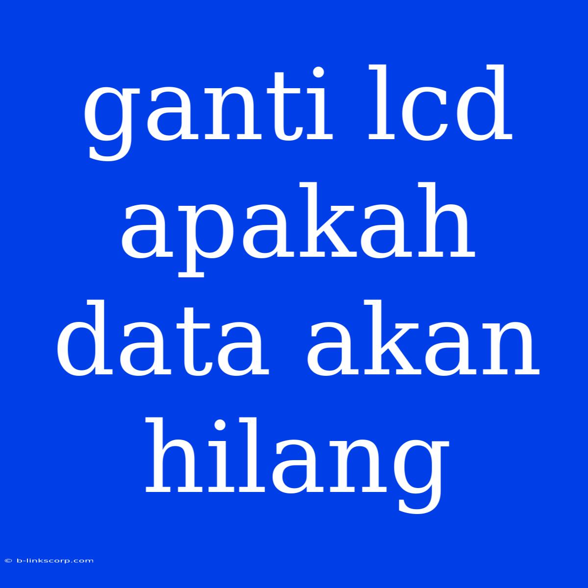 Ganti Lcd Apakah Data Akan Hilang