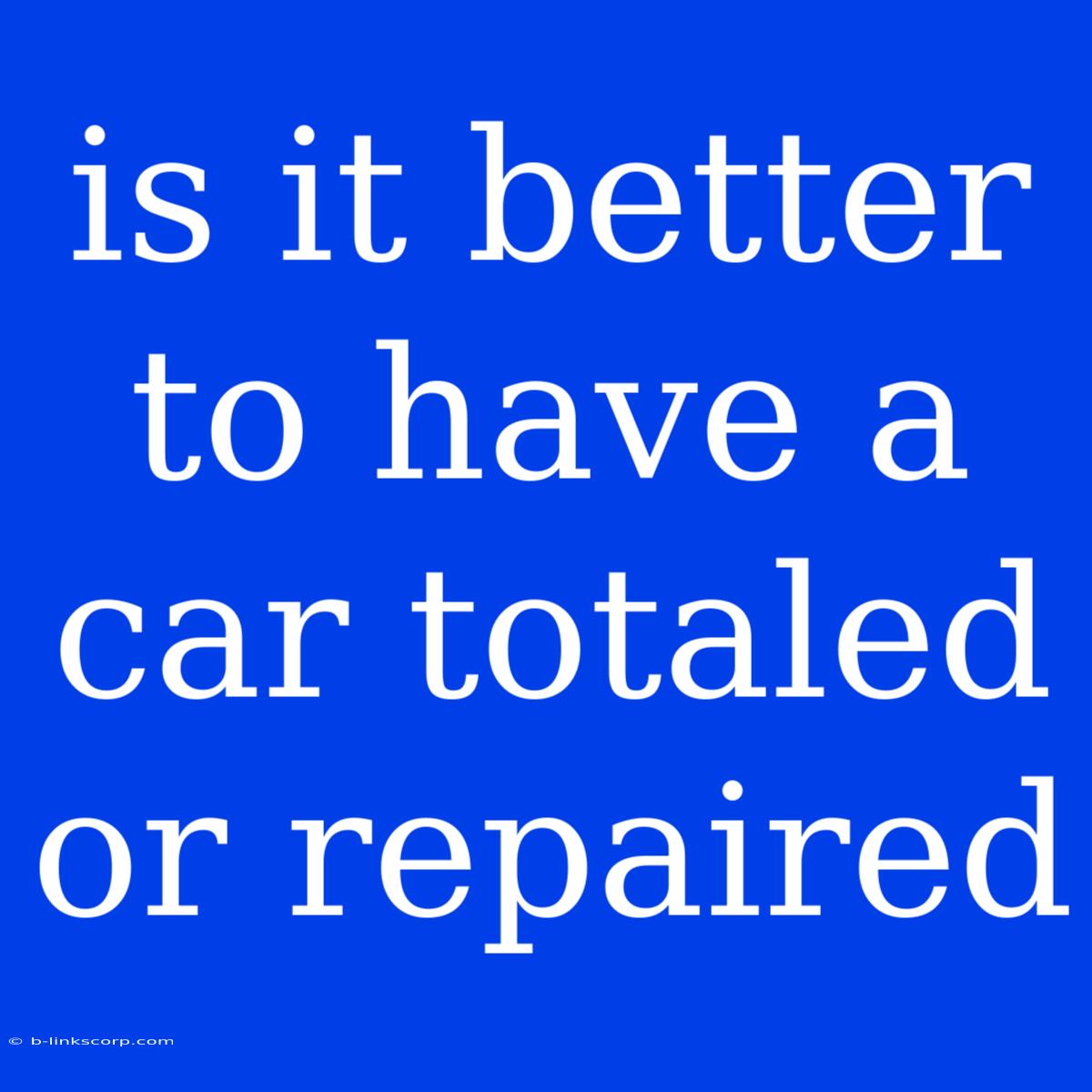 Is It Better To Have A Car Totaled Or Repaired