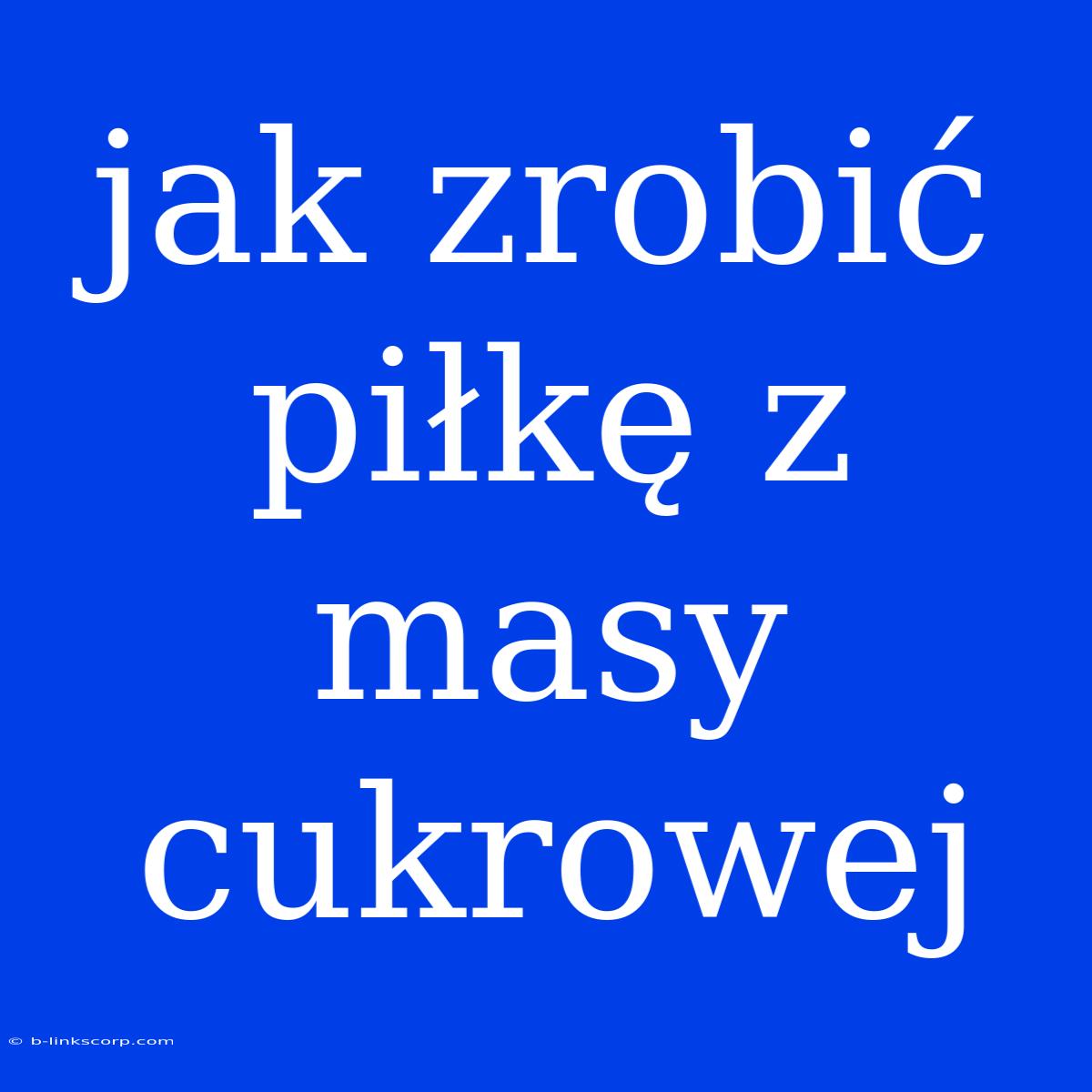 Jak Zrobić Piłkę Z Masy Cukrowej