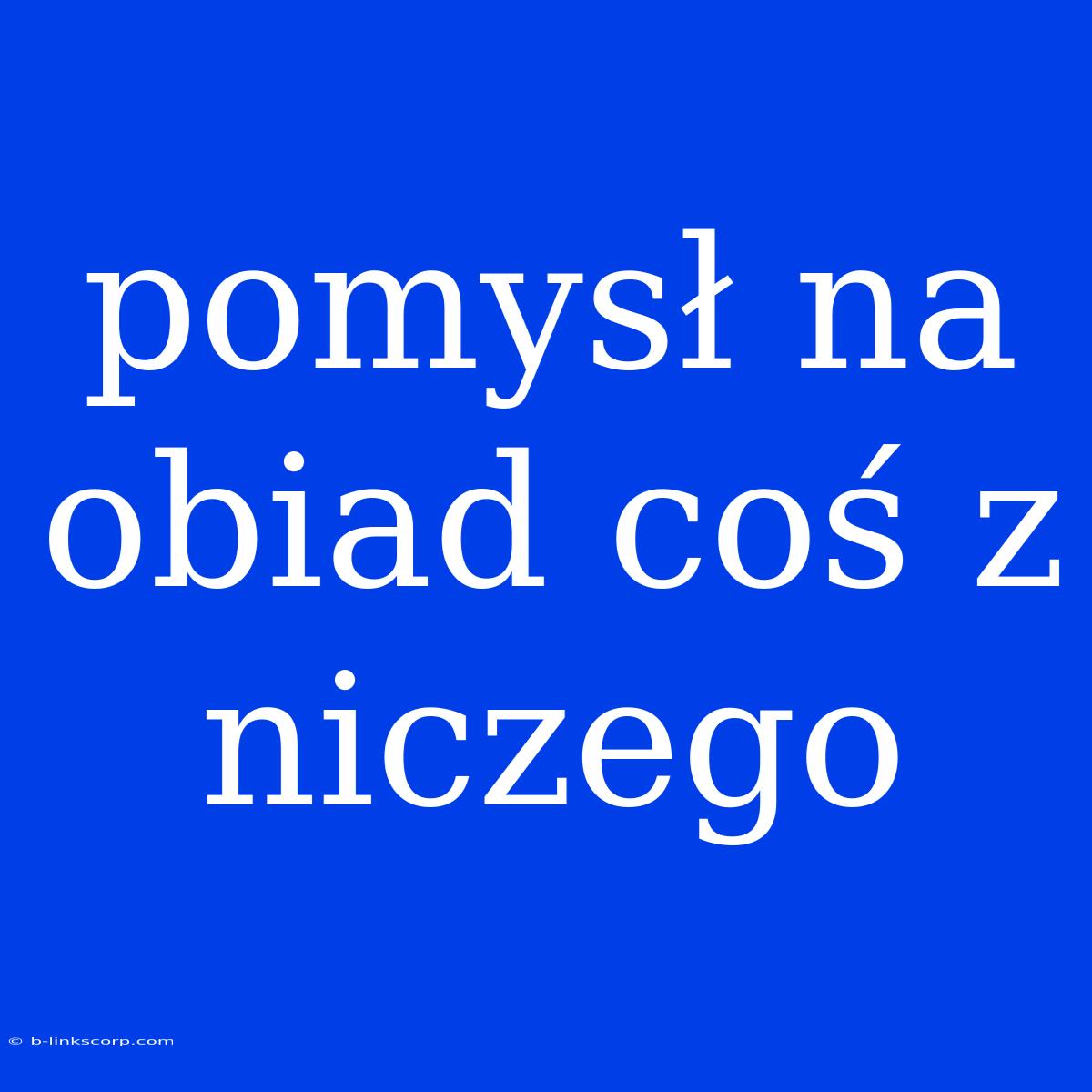 Pomysł Na Obiad Coś Z Niczego