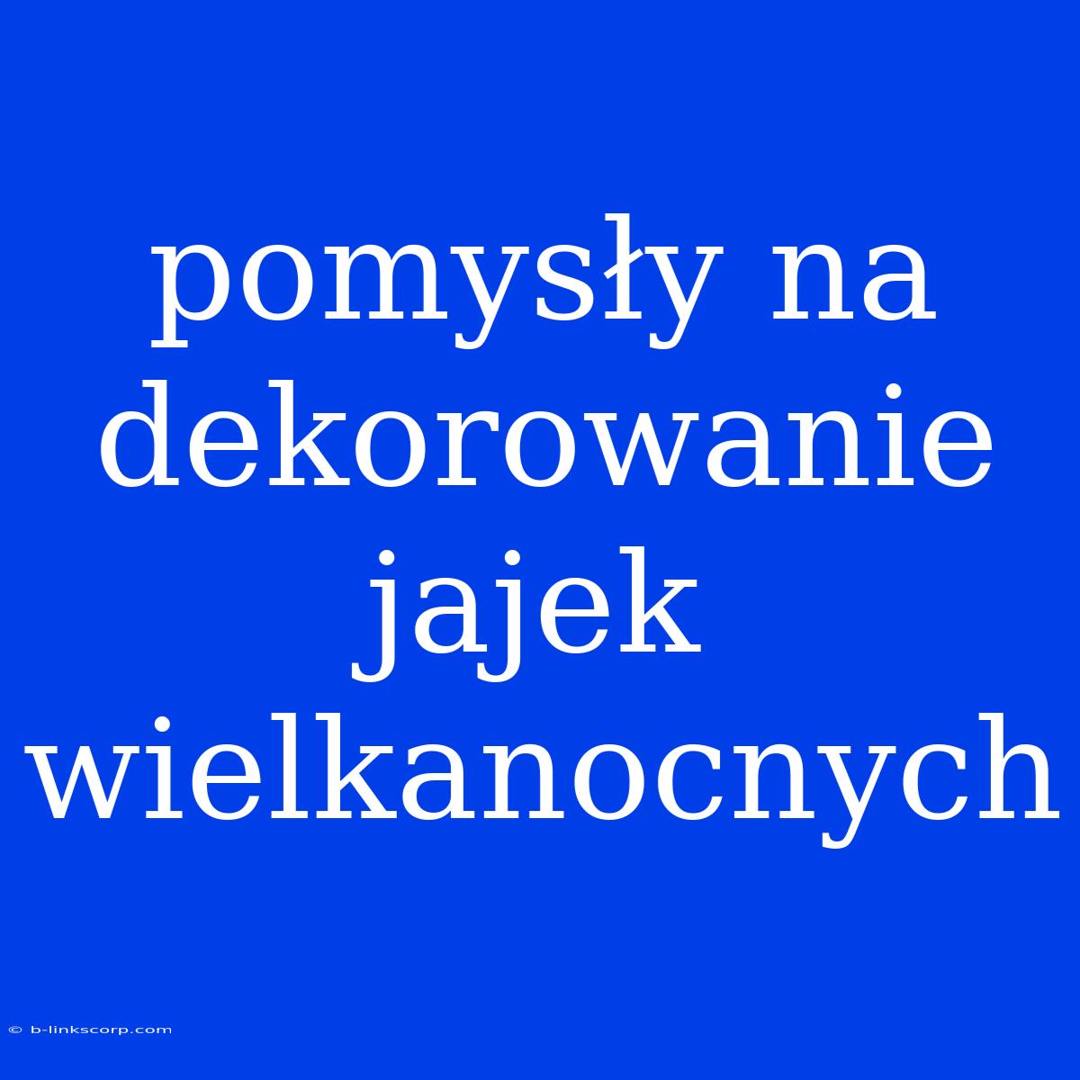 Pomysły Na Dekorowanie Jajek Wielkanocnych