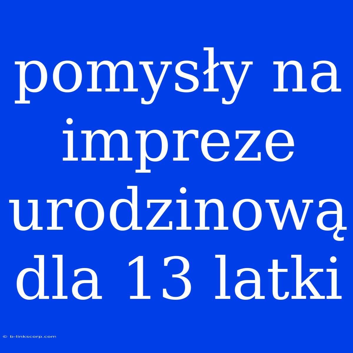 Pomysły Na Impreze Urodzinową Dla 13 Latki