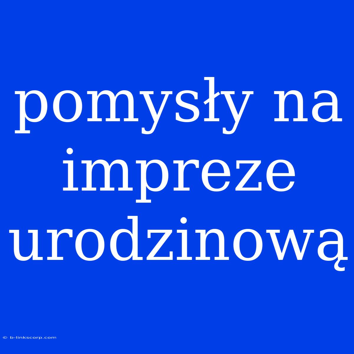 Pomysły Na Impreze Urodzinową