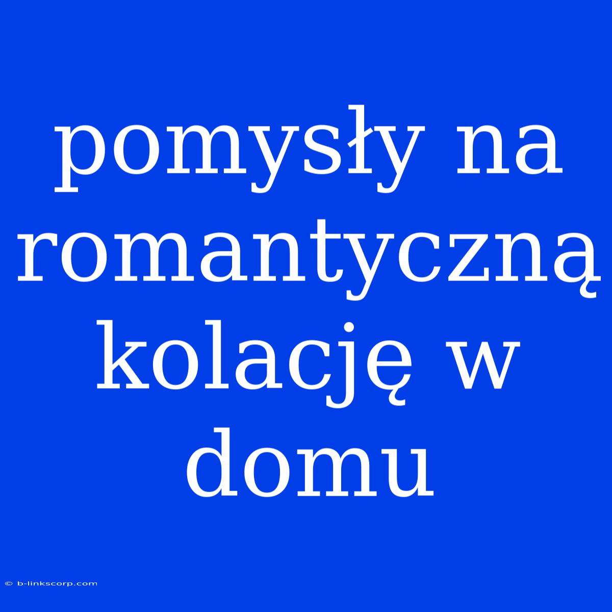 Pomysły Na Romantyczną Kolację W Domu