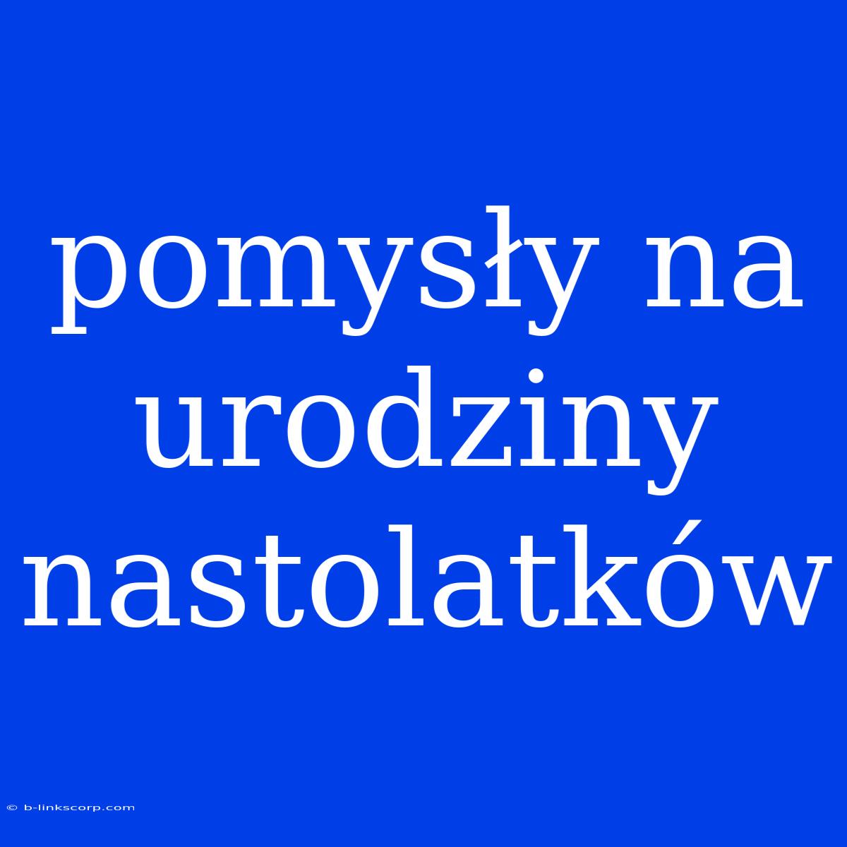 Pomysły Na Urodziny Nastolatków