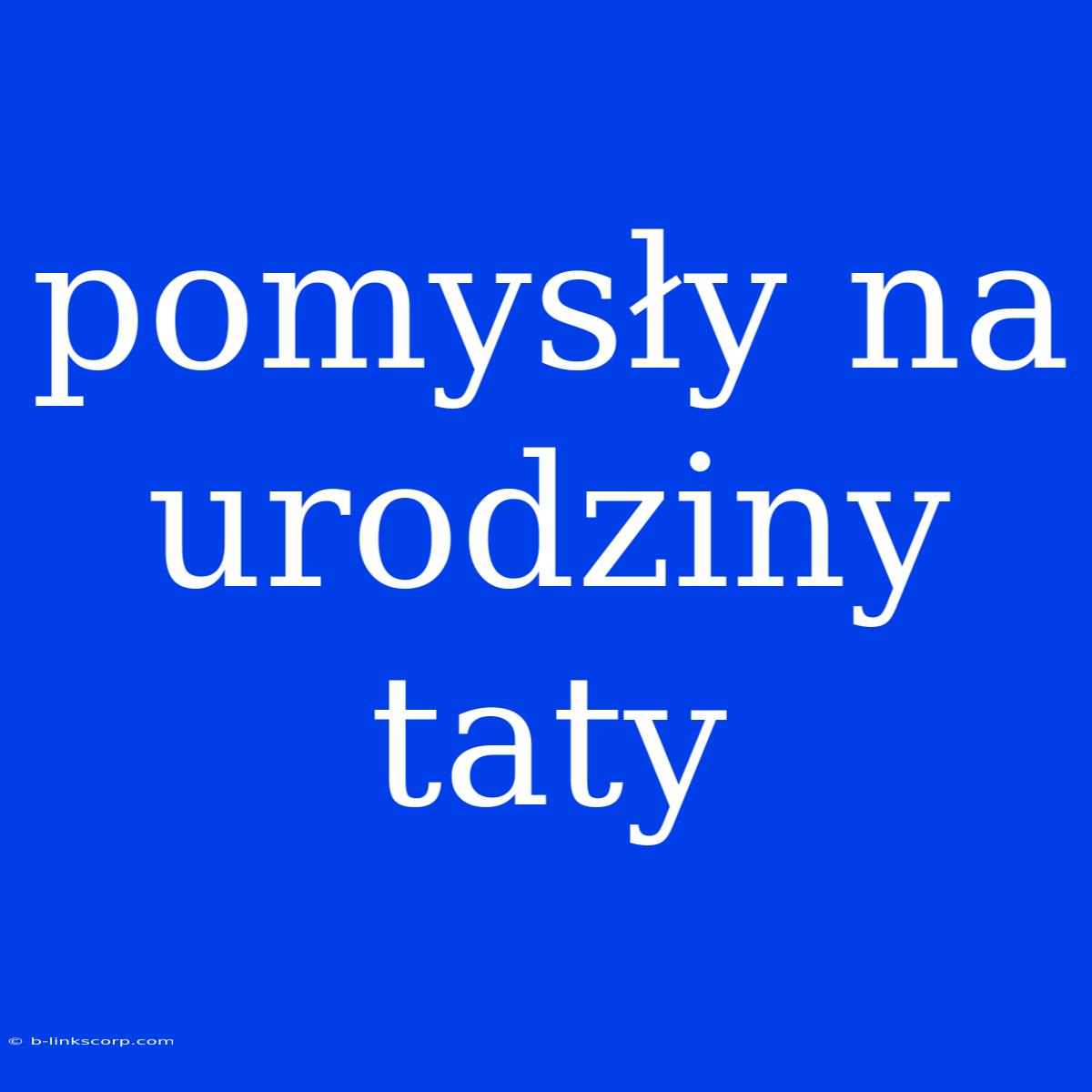 Pomysły Na Urodziny Taty