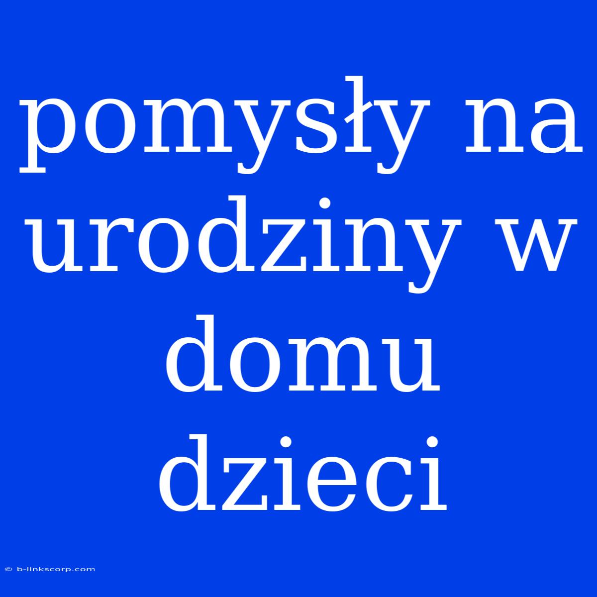 Pomysły Na Urodziny W Domu Dzieci