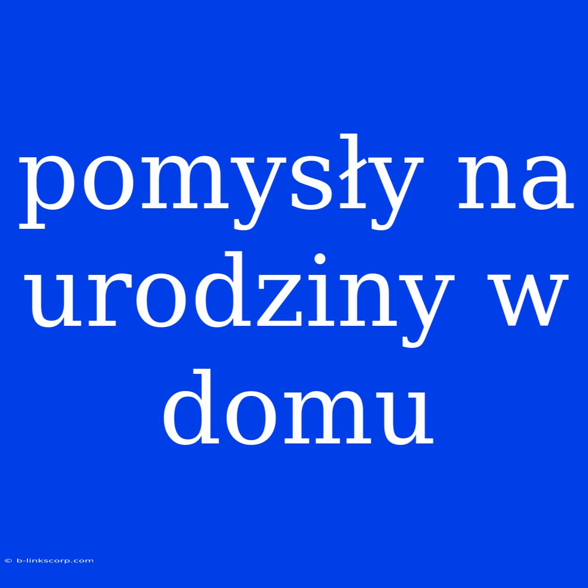 Pomysły Na Urodziny W Domu