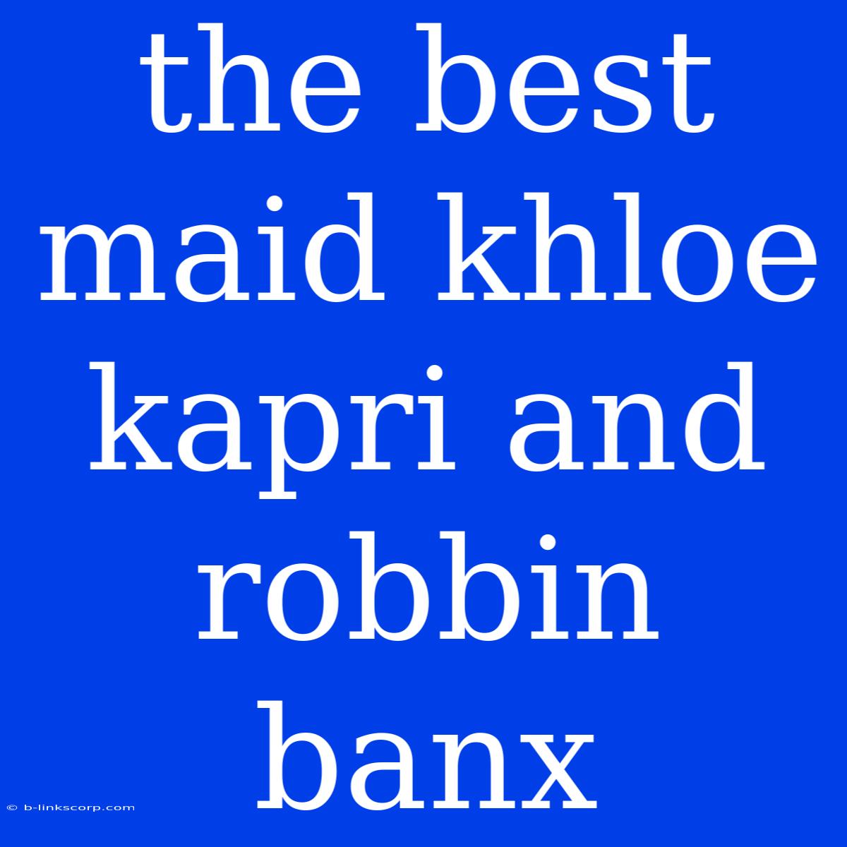 The Best Maid Khloe Kapri And Robbin Banx