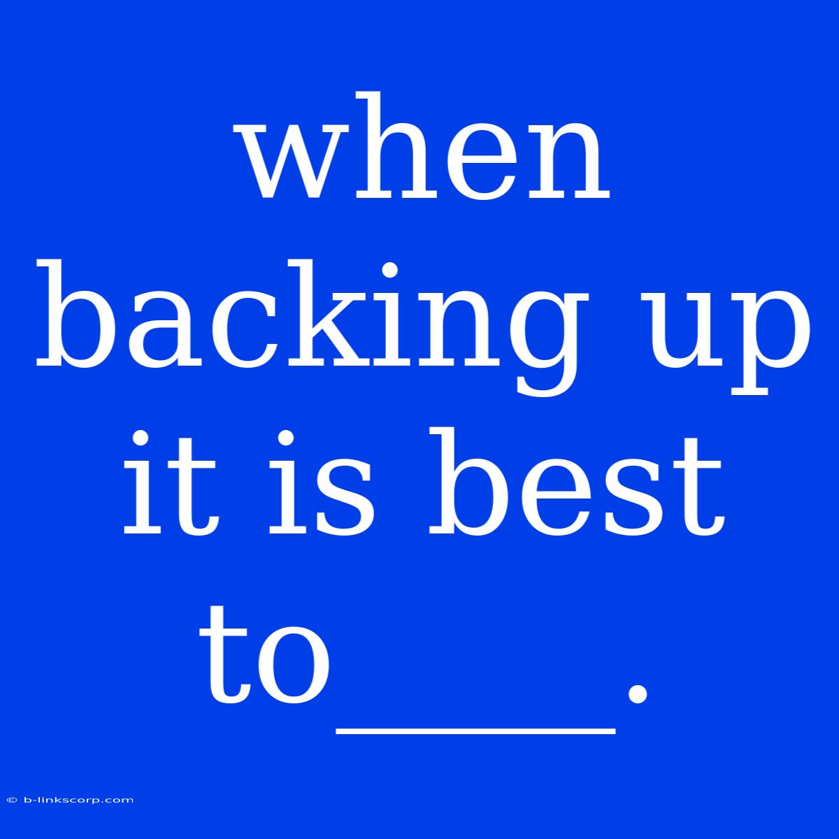 When Backing Up It Is Best To____.